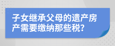 子女繼承父母的遺產(chǎn)房產(chǎn)需要繳納那些稅？