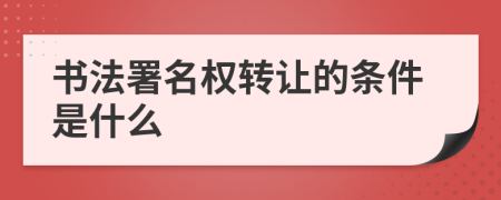 書法署名權(quán)轉(zhuǎn)讓的條件是什么