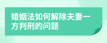 婚姻法如何解除夫妻一方判刑的問題