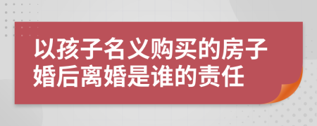 以孩子名義購(gòu)買的房子婚后離婚是誰(shuí)的責(zé)任