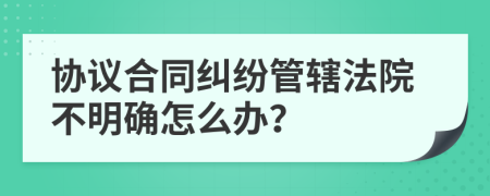 協(xié)議合同糾紛管轄法院不明確怎么辦？