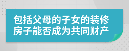 包括父母的子女的裝修房子能否成為共同財產(chǎn)