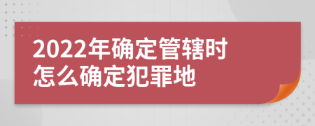 2022年確定管轄時怎么確定犯罪地