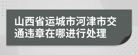 山西省運(yùn)城市河津市交通違章在哪進(jìn)行處理