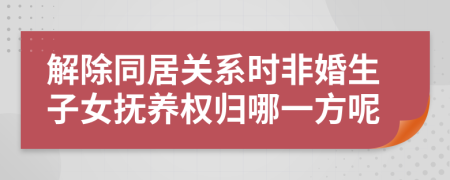 解除同居關系時非婚生子女撫養(yǎng)權歸哪一方呢