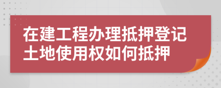 在建工程辦理抵押登記土地使用權如何抵押