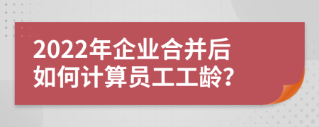 2022年企業(yè)合并后如何計算員工工齡？