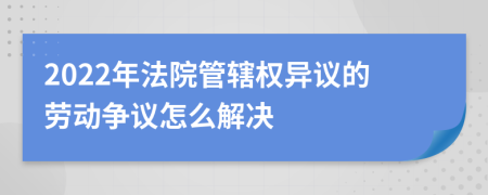 2022年法院管轄權(quán)異議的勞動(dòng)爭(zhēng)議怎么解決
