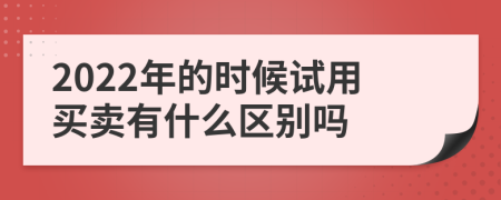 2022年的時候試用買賣有什么區(qū)別嗎