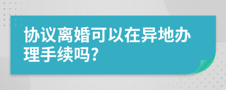 協(xié)議離婚可以在異地辦理手續(xù)嗎?