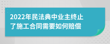 2022年民法典中業(yè)主終止了施工合同需要如何賠償