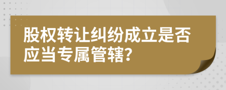 股權(quán)轉(zhuǎn)讓糾紛成立是否應(yīng)當(dāng)專屬管轄？