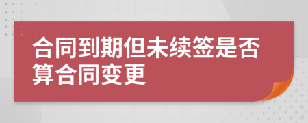 合同到期但未續(xù)簽是否算合同變更