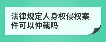 法律規(guī)定人身權(quán)侵權(quán)案件可以仲裁嗎