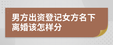 男方出資登記女方名下離婚該怎樣分