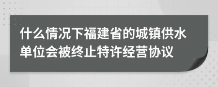 什么情況下福建省的城鎮(zhèn)供水單位會(huì)被終止特許經(jīng)營(yíng)協(xié)議