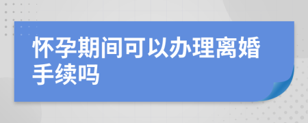 懷孕期間可以辦理離婚手續(xù)嗎