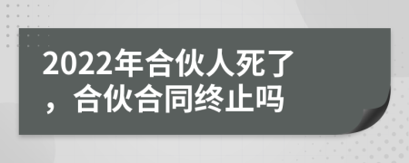 2022年合伙人死了，合伙合同終止嗎