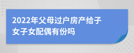 2022年父母過戶房產(chǎn)給子女子女配偶有份嗎