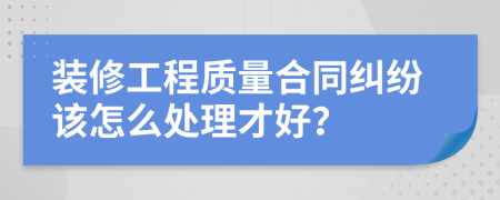 裝修工程質(zhì)量合同糾紛該怎么處理才好？