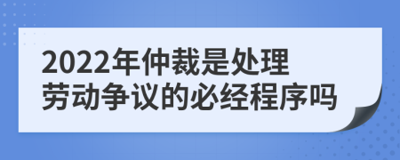 2022年仲裁是處理勞動爭議的必經(jīng)程序嗎