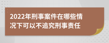 2022年刑事案件在哪些情況下可以不追究刑事責(zé)任