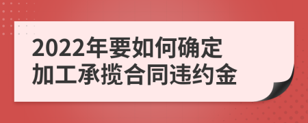 2022年要如何確定加工承攬合同違約金