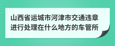 山西省運(yùn)城市河津市交通違章進(jìn)行處理在什么地方的車管所