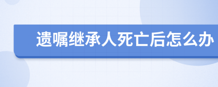 遺囑繼承人死亡后怎么辦