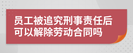 員工被追究刑事責(zé)任后可以解除勞動(dòng)合同嗎