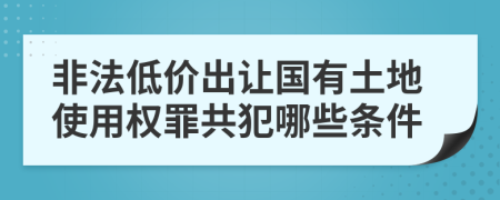 非法低價(jià)出讓國(guó)有土地使用權(quán)罪共犯哪些條件