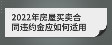 2022年房屋買賣合同違約金應如何適用