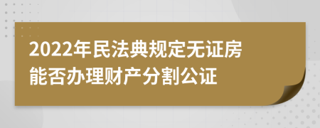 2022年民法典規(guī)定無證房能否辦理財(cái)產(chǎn)分割公證