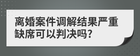離婚案件調(diào)解結(jié)果嚴重缺席可以判決嗎?
