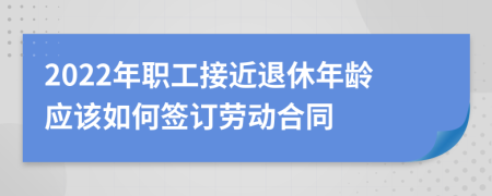 2022年職工接近退休年齡應(yīng)該如何簽訂勞動(dòng)合同