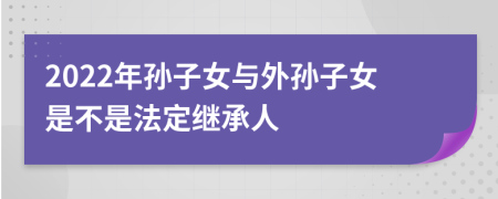 2022年孫子女與外孫子女是不是法定繼承人