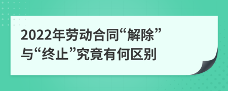 2022年勞動合同“解除”與“終止”究竟有何區(qū)別