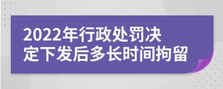 2022年行政處罰決定下發(fā)后多長時間拘留