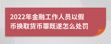 2022年金融工作人員以假幣換取貨幣罪既遂怎么處罰
