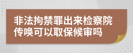 非法拘禁罪出來檢察院傳喚可以取保候審嗎