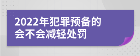 2022年犯罪預備的會(huì )不會(huì )減輕處罰