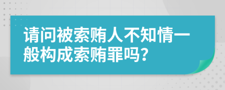 請問被索賄人不知情一般構(gòu)成索賄罪嗎？