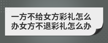 一方不給女方彩禮怎么辦女方不退彩禮怎么辦
