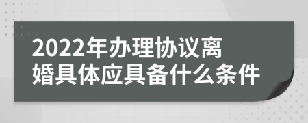 2022年辦理協(xié)議離婚具體應(yīng)具備什么條件