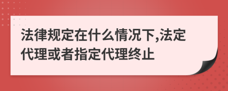 法律規(guī)定在什么情況下,法定代理或者指定代理終止