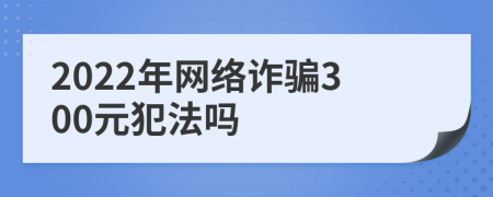 2022年網(wǎng)絡(luò)詐騙300元犯法嗎