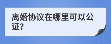 離婚協(xié)議在哪里可以公證？