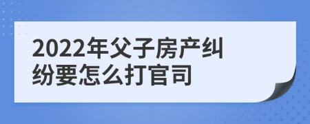 2022年父子房產(chǎn)糾紛要怎么打官司