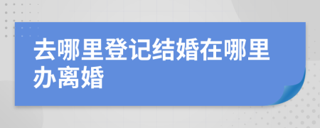 去哪里登記結(jié)婚在哪里辦離婚