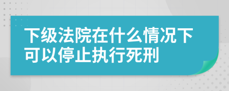 下級(jí)法院在什么情況下可以停止執(zhí)行死刑